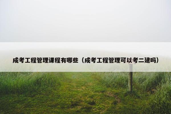 成考工程管理课程有哪些（成考工程管理可以考二建吗）