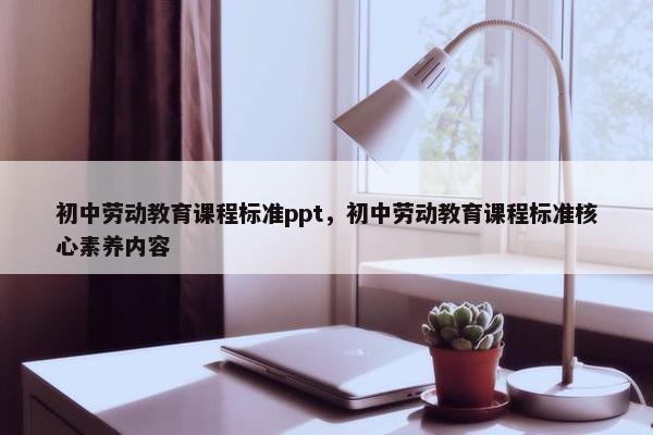 初中劳动教育课程标准ppt，初中劳动教育课程标准核心素养内容