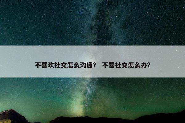 不喜欢社交怎么沟通？ 不喜社交怎么办？