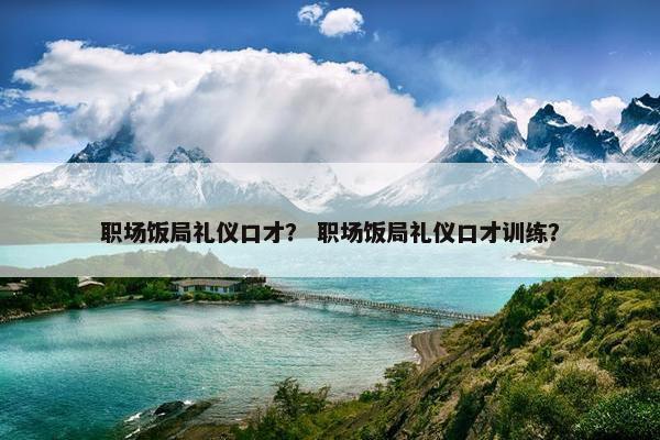 职场饭局礼仪口才？ 职场饭局礼仪口才训练？