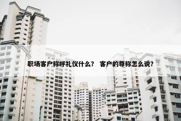 职场客户称呼礼仪什么？ 客户的尊称怎么说？