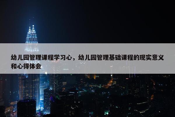 幼儿园管理课程学习心，幼儿园管理基础课程的现实意义和心得体会