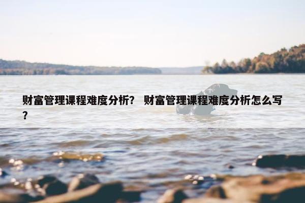 财富管理课程难度分析？ 财富管理课程难度分析怎么写？