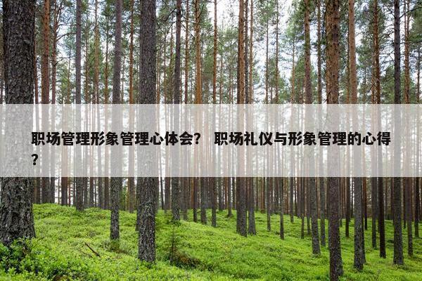 职场管理形象管理心体会？ 职场礼仪与形象管理的心得？