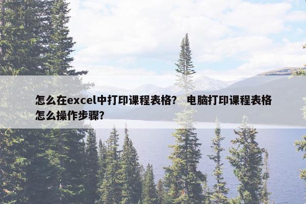 怎么在excel中打印课程表格？ 电脑打印课程表格怎么操作步骤？