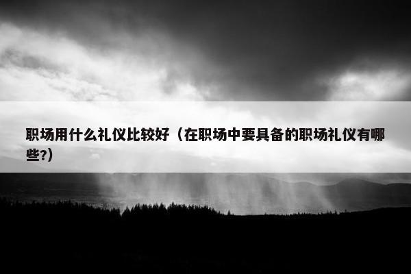 职场用什么礼仪比较好（在职场中要具备的职场礼仪有哪些?）