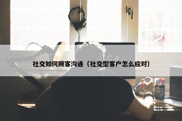 社交如何顾客沟通（社交型客户怎么应对）