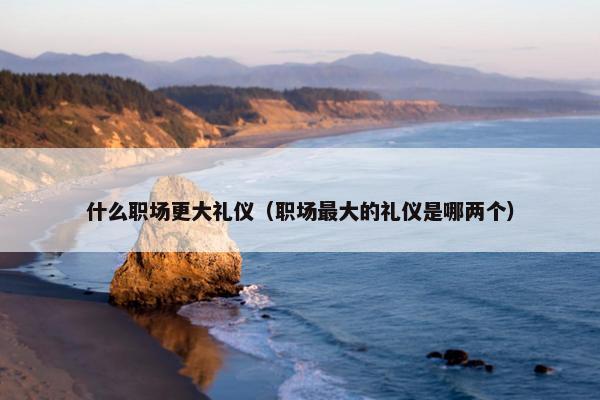 什么职场更大礼仪（职场最大的礼仪是哪两个）