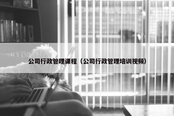 公司行政管理课程（公司行政管理培训视频）