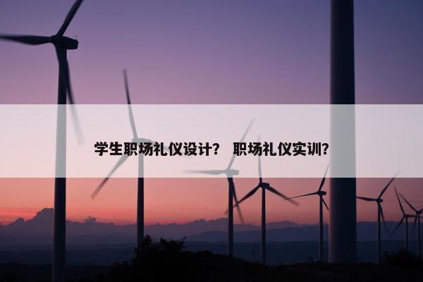 学生职场礼仪设计？ 职场礼仪实训？