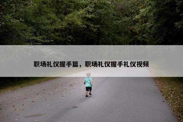 职场礼仪握手篇，职场礼仪握手礼仪视频