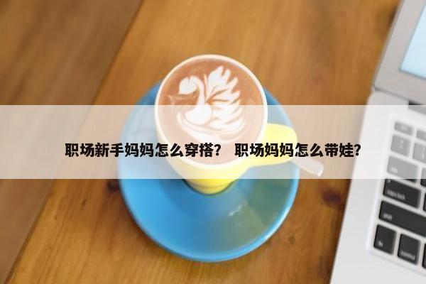 职场新手妈妈怎么穿搭？ 职场妈妈怎么带娃？
