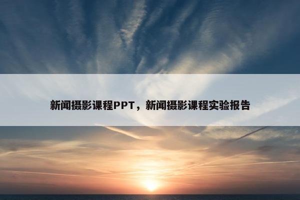 新闻摄影课程PPT，新闻摄影课程实验报告