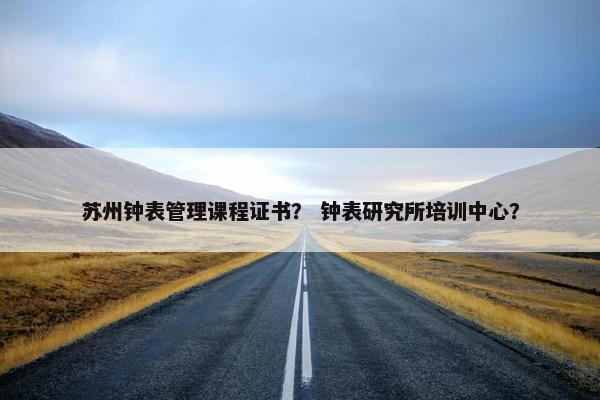 苏州钟表管理课程证书？ 钟表研究所培训中心？