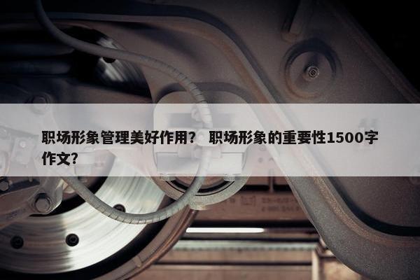 职场形象管理美好作用？ 职场形象的重要性1500字作文？