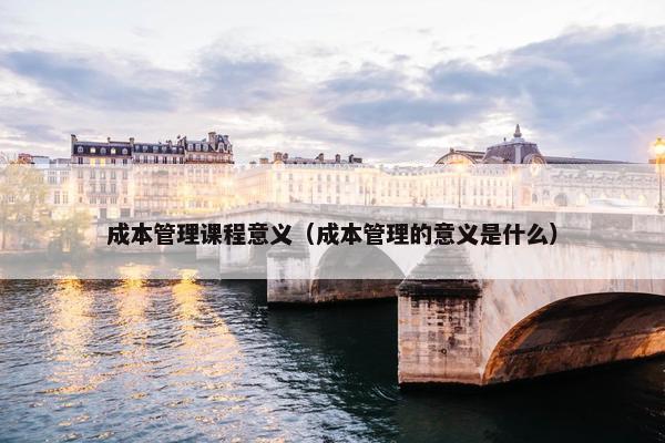成本管理课程意义（成本管理的意义是什么）