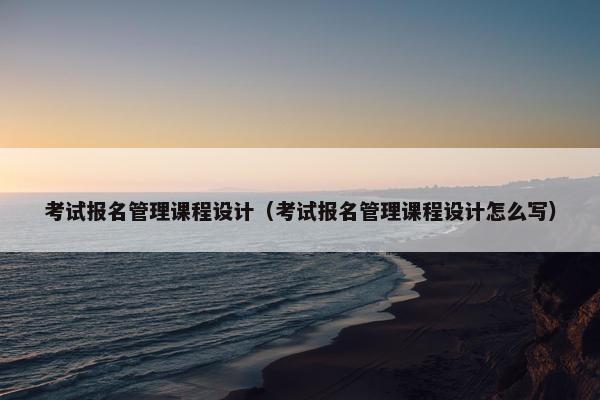 考试报名管理课程设计（考试报名管理课程设计怎么写）