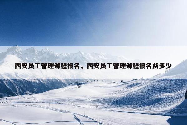 西安员工管理课程报名，西安员工管理课程报名费多少