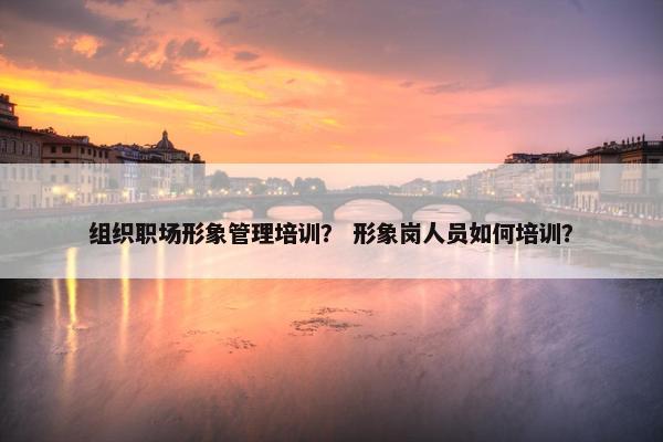 组织职场形象管理培训？ 形象岗人员如何培训？