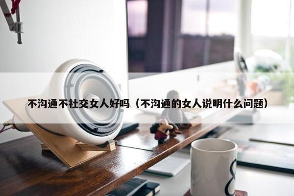 不沟通不社交女人好吗（不沟通的女人说明什么问题）