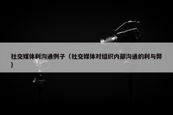 社交媒体利沟通例子（社交媒体对组织内部沟通的利与弊）
