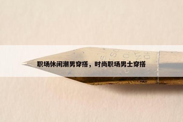职场休闲潮男穿搭，时尚职场男士穿搭