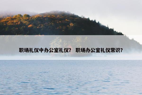 职场礼仪中办公室礼仪？ 职场办公室礼仪常识？