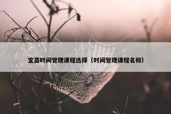 宜昌时间管理课程选择（时间管理课程名称）