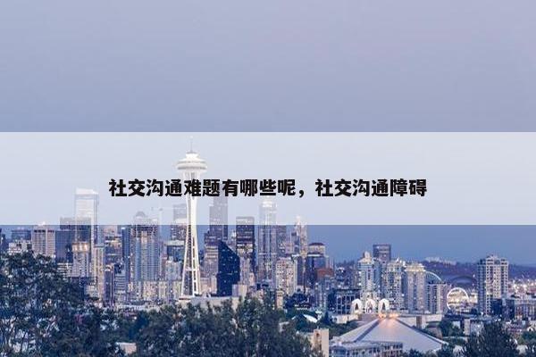 社交沟通难题有哪些呢，社交沟通障碍