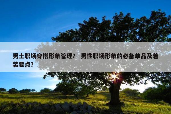 男士职场穿搭形象管理？ 男性职场形象的必备单品及着装要点？