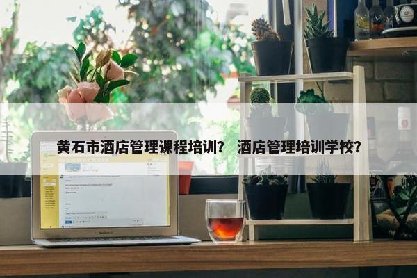 黄石市酒店管理课程培训？ 酒店管理培训学校？