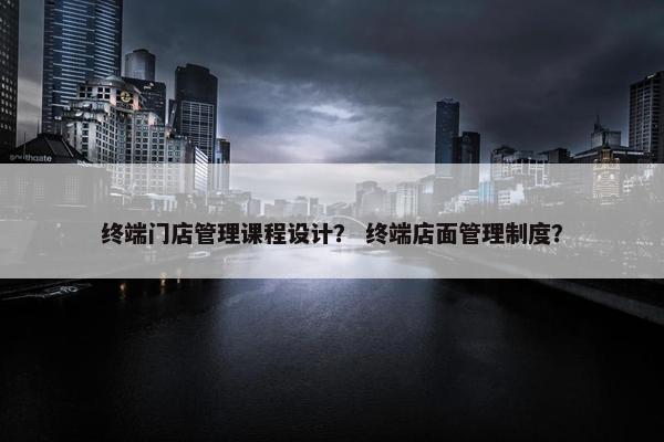 终端门店管理课程设计？ 终端店面管理制度？