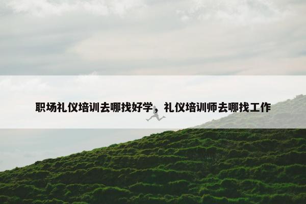 职场礼仪培训去哪找好学，礼仪培训师去哪找工作