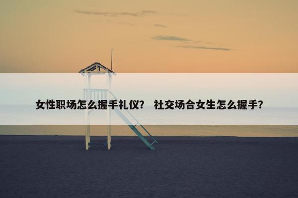 女性职场怎么握手礼仪？ 社交场合女生怎么握手？
