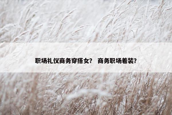 职场礼仪商务穿搭女？ 商务职场着装？