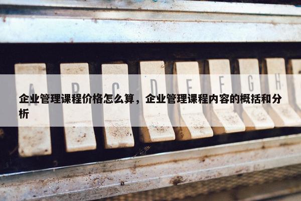 企业管理课程价格怎么算，企业管理课程内容的概括和分析