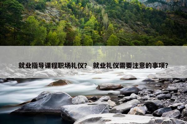 就业指导课程职场礼仪？ 就业礼仪需要注意的事项？