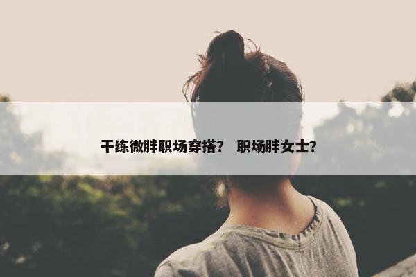 干练微胖职场穿搭？ 职场胖女士？