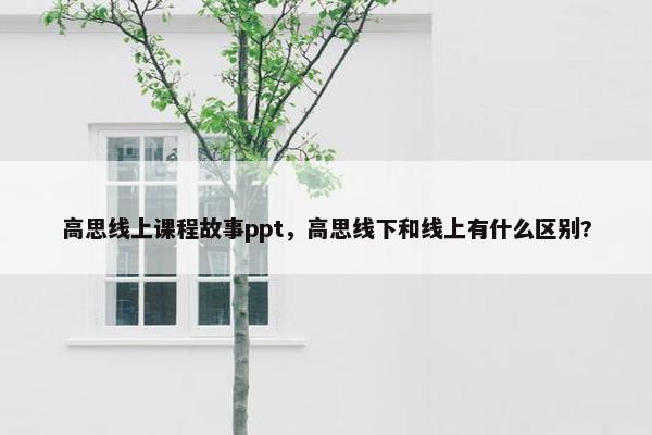 高思线上课程故事ppt，高思线下和线上有什么区别?
