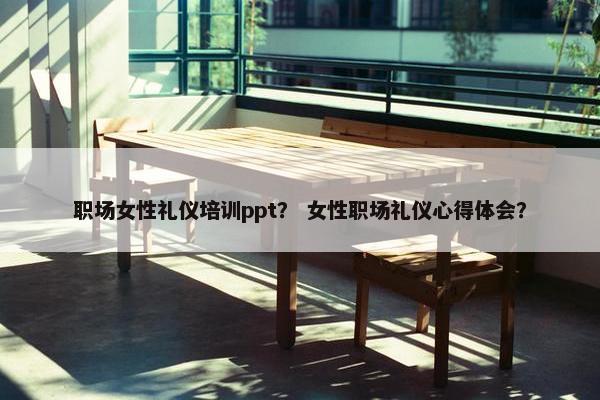 职场女性礼仪培训ppt？ 女性职场礼仪心得体会？