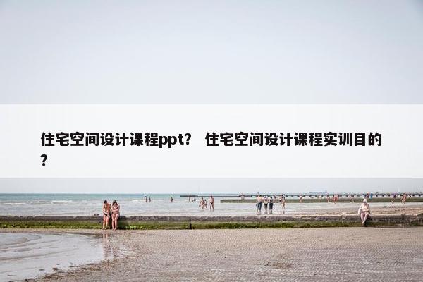 住宅空间设计课程ppt？ 住宅空间设计课程实训目的？