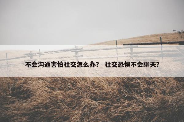不会沟通害怕社交怎么办？ 社交恐惧不会聊天？