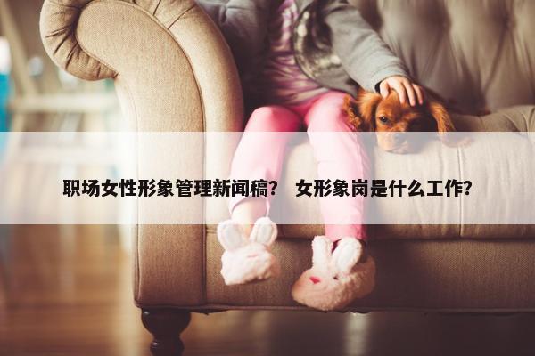 职场女性形象管理新闻稿？ 女形象岗是什么工作？