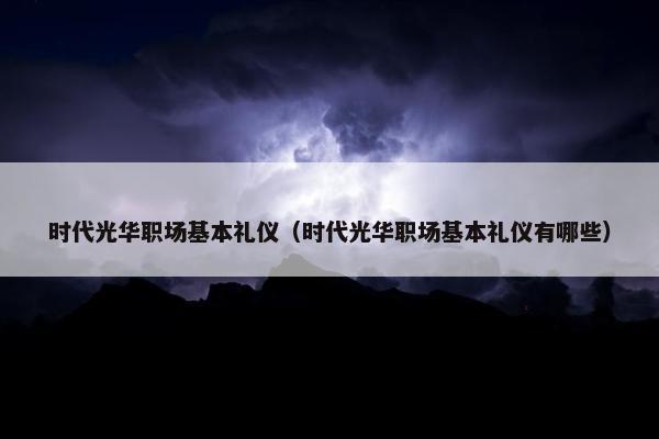 时代光华职场基本礼仪（时代光华职场基本礼仪有哪些）