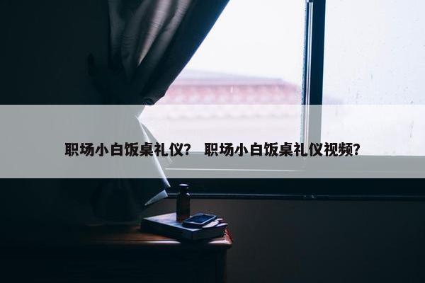 职场小白饭桌礼仪？ 职场小白饭桌礼仪视频？