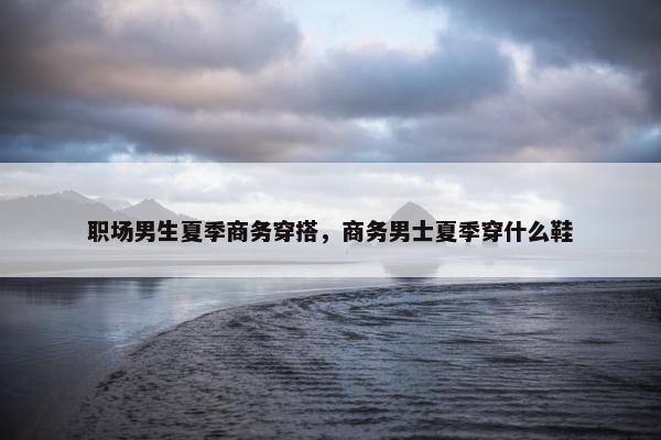 职场男生夏季商务穿搭，商务男士夏季穿什么鞋
