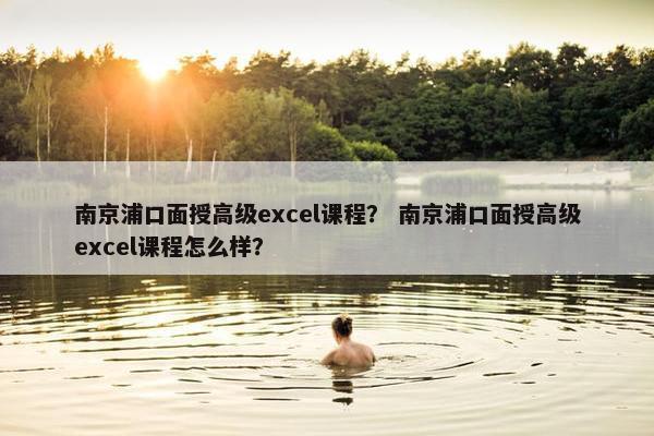 南京浦口面授高级excel课程？ 南京浦口面授高级excel课程怎么样？