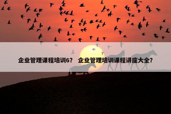 企业管理课程培训6？ 企业管理培训课程讲座大全？