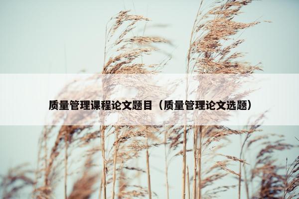 质量管理课程论文题目（质量管理论文选题）