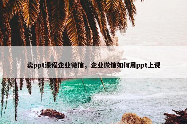 卖ppt课程企业微信，企业微信如何用ppt上课